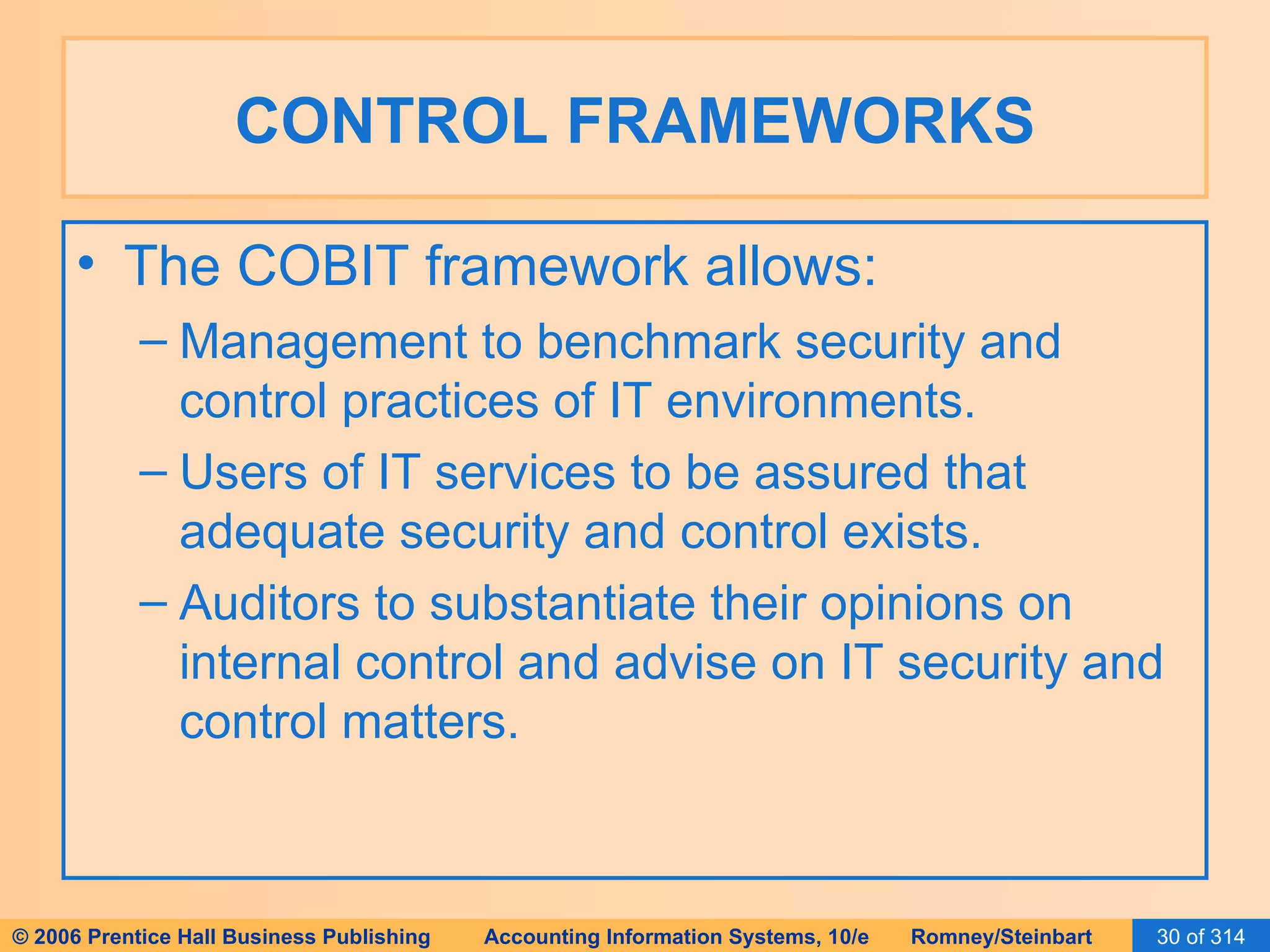 CONTROL FRAMEWORKS The COBIT framework allows: Management to benchmark security and control practices of IT environments. Users of IT services to be assured that adequate security and control exists. Auditors to substantiate their opinions on internal control and advise on IT security and control matters. 