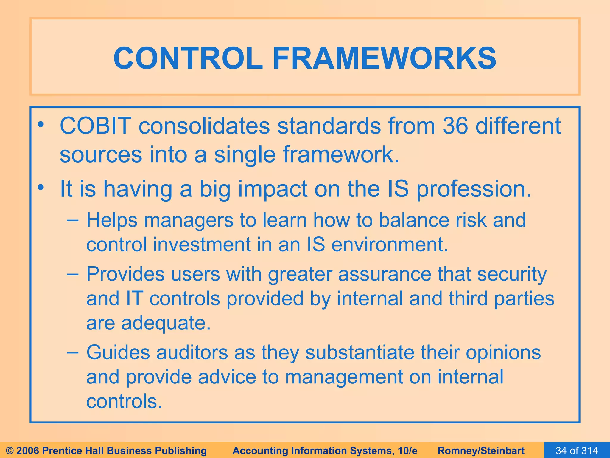 CONTROL FRAMEWORKS COBIT consolidates standards from 36 different sources into a single framework. It is having a big impact on the IS profession. Helps managers to learn how to balance risk and control investment in an IS environment. Provides users with greater assurance that security and IT controls provided by internal and third parties are adequate. Guides auditors as they substantiate their opinions and provide advice to management on internal controls. 