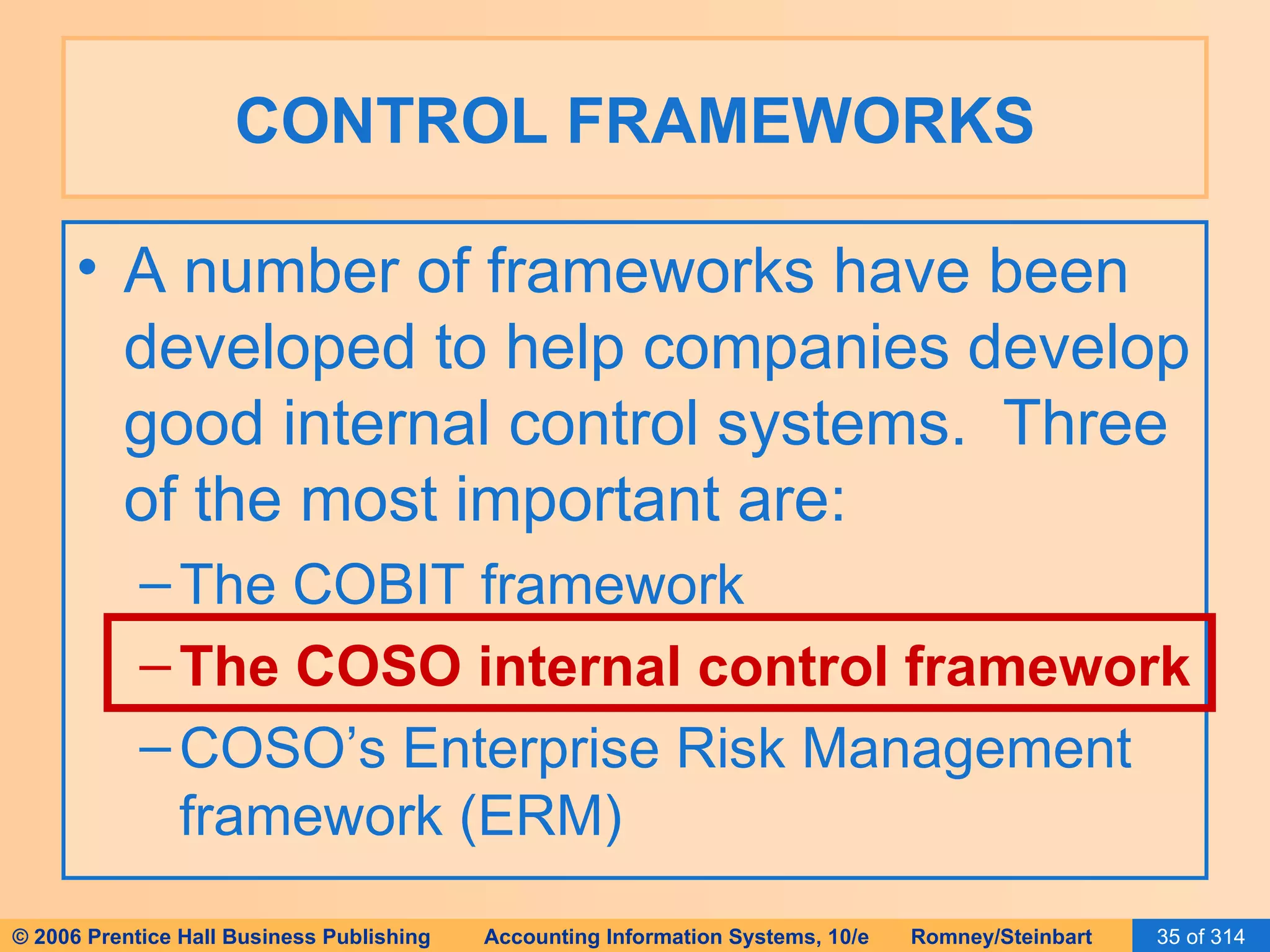 CONTROL FRAMEWORKS A number of frameworks have been developed to help companies develop good internal control systems.  Three of the most important are: The COBIT framework The COSO internal control framework COSO’s Enterprise Risk Management framework (ERM) 