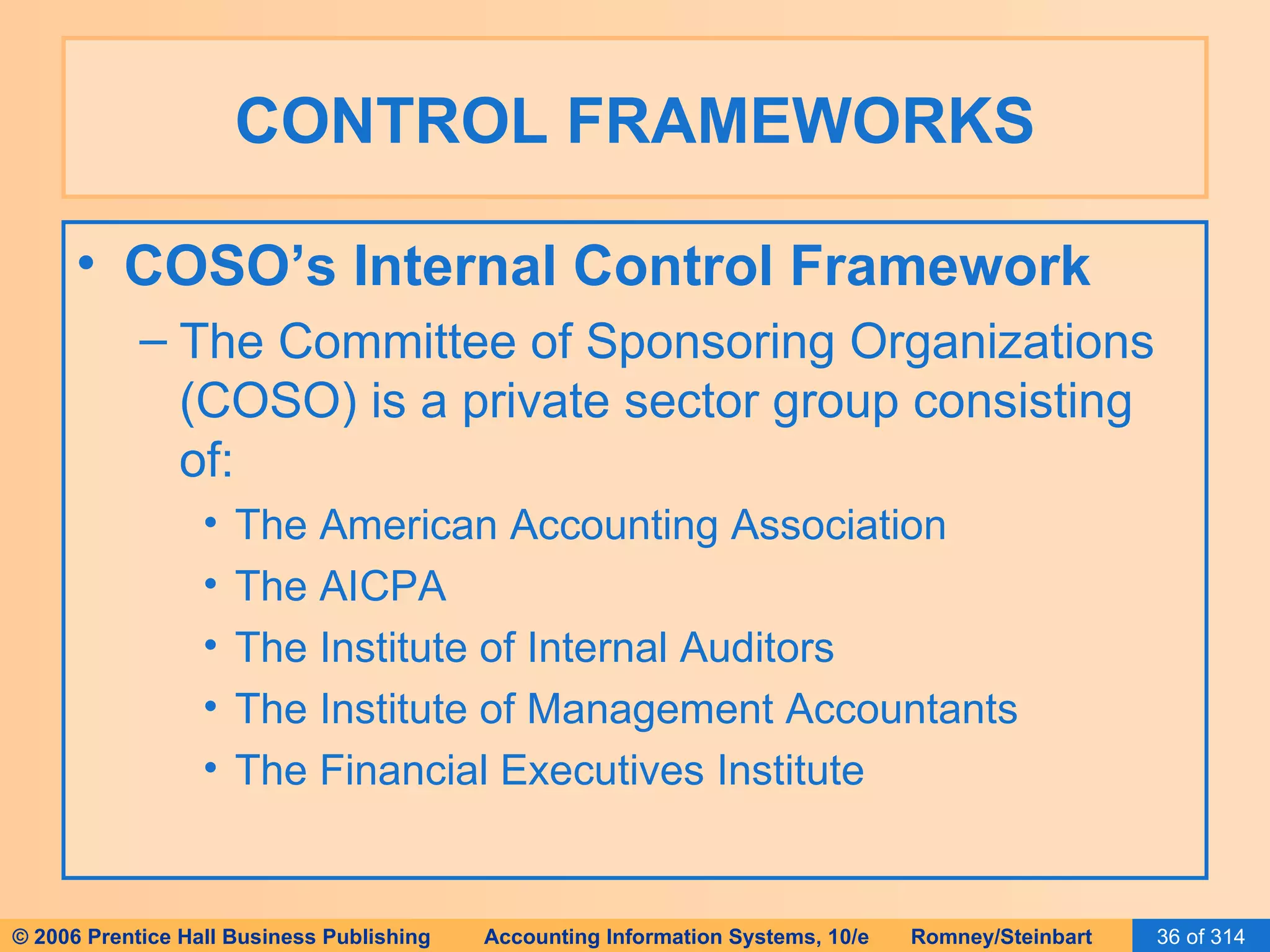 CONTROL FRAMEWORKS COSO’s Internal Control Framework The Committee of Sponsoring Organizations (COSO) is a private sector group consisting of: The American Accounting Association The AICPA The Institute of Internal Auditors The Institute of Management Accountants The Financial Executives Institute 