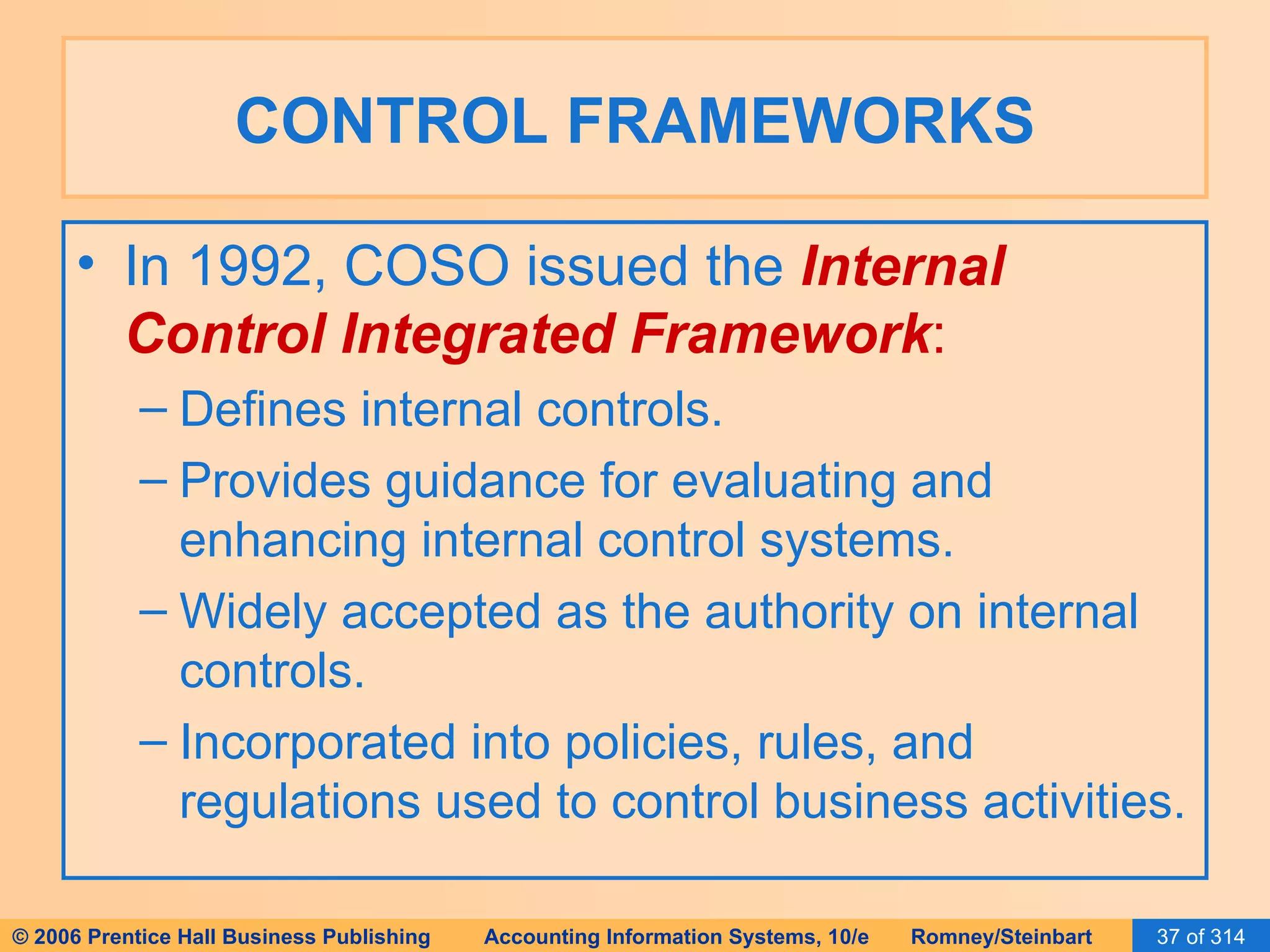 CONTROL FRAMEWORKS In 1992, COSO issued the  Internal Control Integrated Framework : Defines internal controls. Provides guidance for evaluating and enhancing internal control systems. Widely accepted as the authority on internal controls. Incorporated into policies, rules, and regulations used to control business activities. 