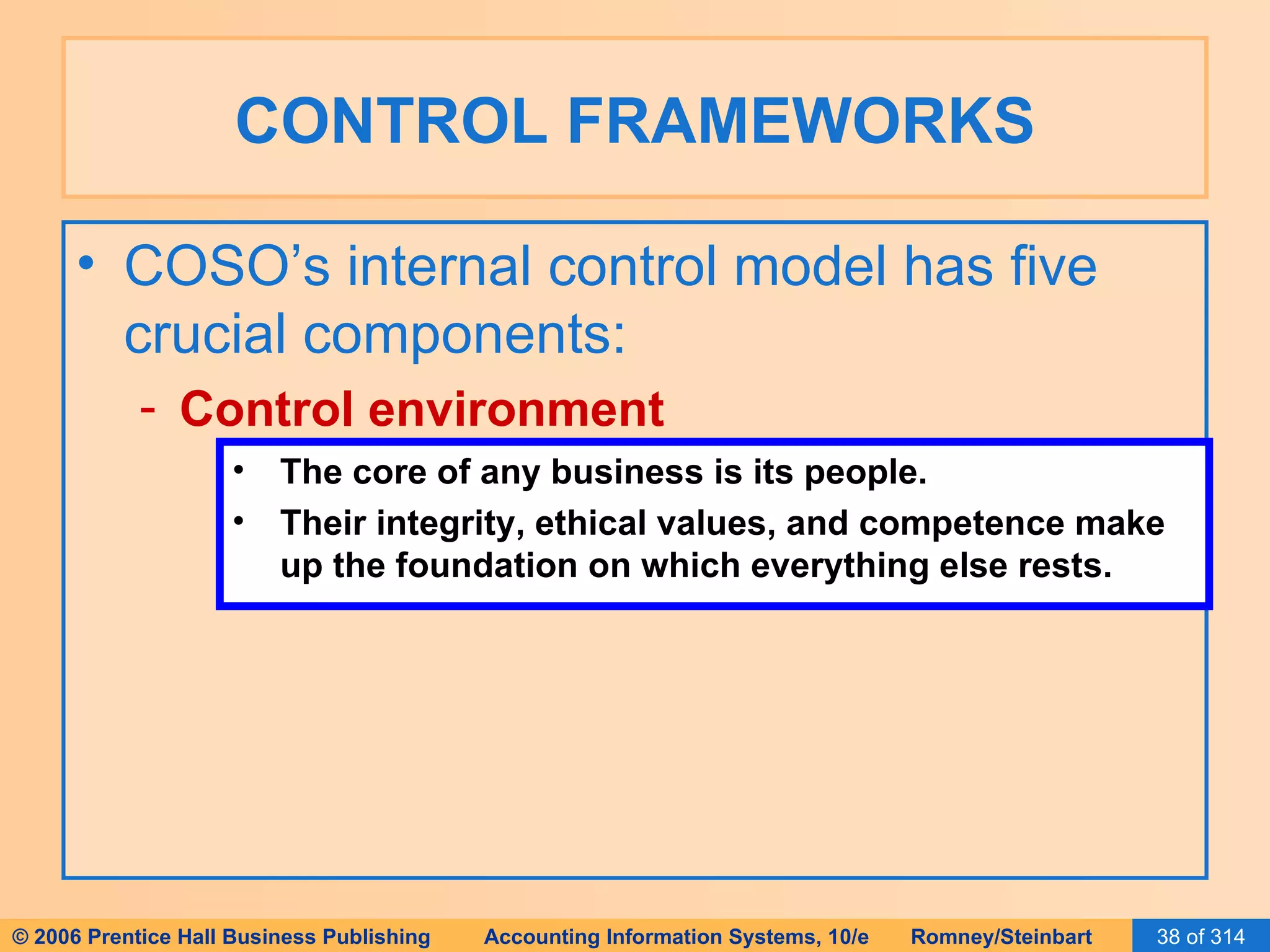 CONTROL FRAMEWORKS COSO’s internal control model has five crucial components: Control environment The core of any business is its people. Their integrity, ethical values, and competence make up the foundation on which everything else rests. 