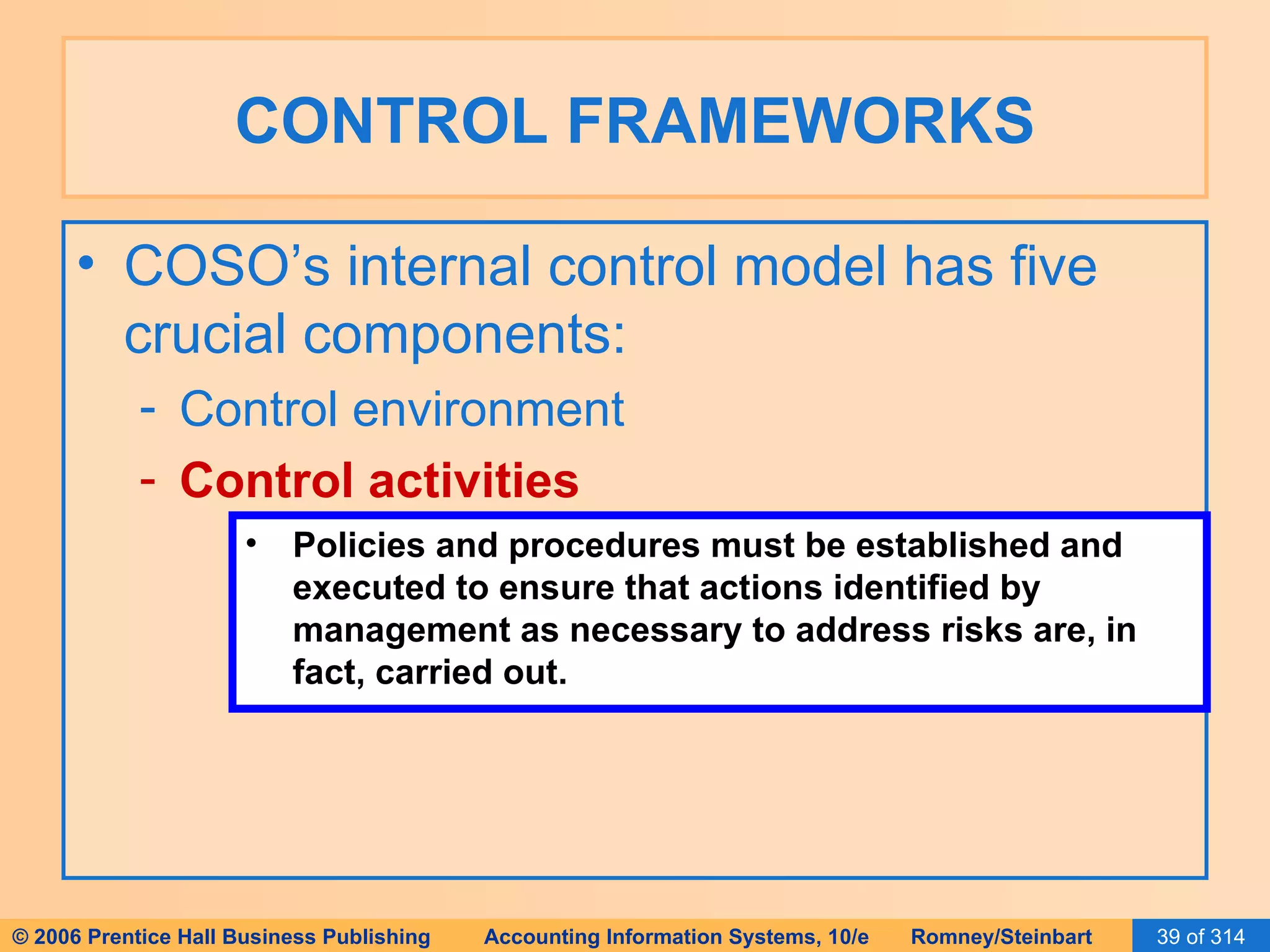 CONTROL FRAMEWORKS COSO’s internal control model has five crucial components: Control environment Control activities Policies and procedures must be established and executed to ensure that actions identified by management as necessary to address risks are, in fact, carried out. 