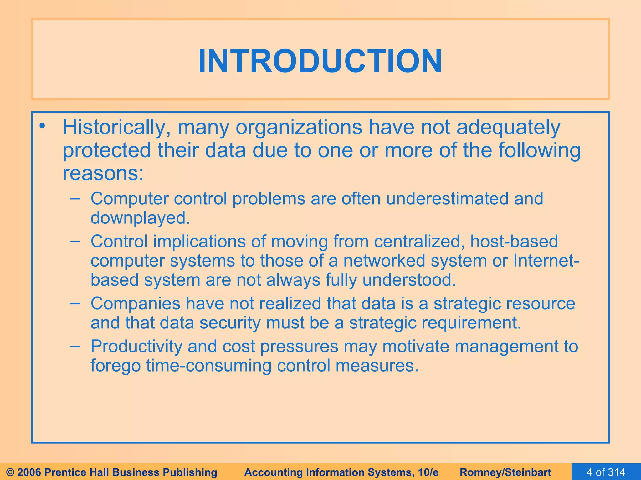 INTRODUCTION Historically, many organizations have not adequately protected their data due to one or more of the following reasons: Computer control problems are often underestimated and downplayed. Control implications of moving from centralized, host-based computer systems to those of a networked system or Internet-based system are not always fully understood. Companies have not realized that data is a strategic resource and that data security must be a strategic requirement. Productivity and cost pressures may motivate management to forego time-consuming control measures. 