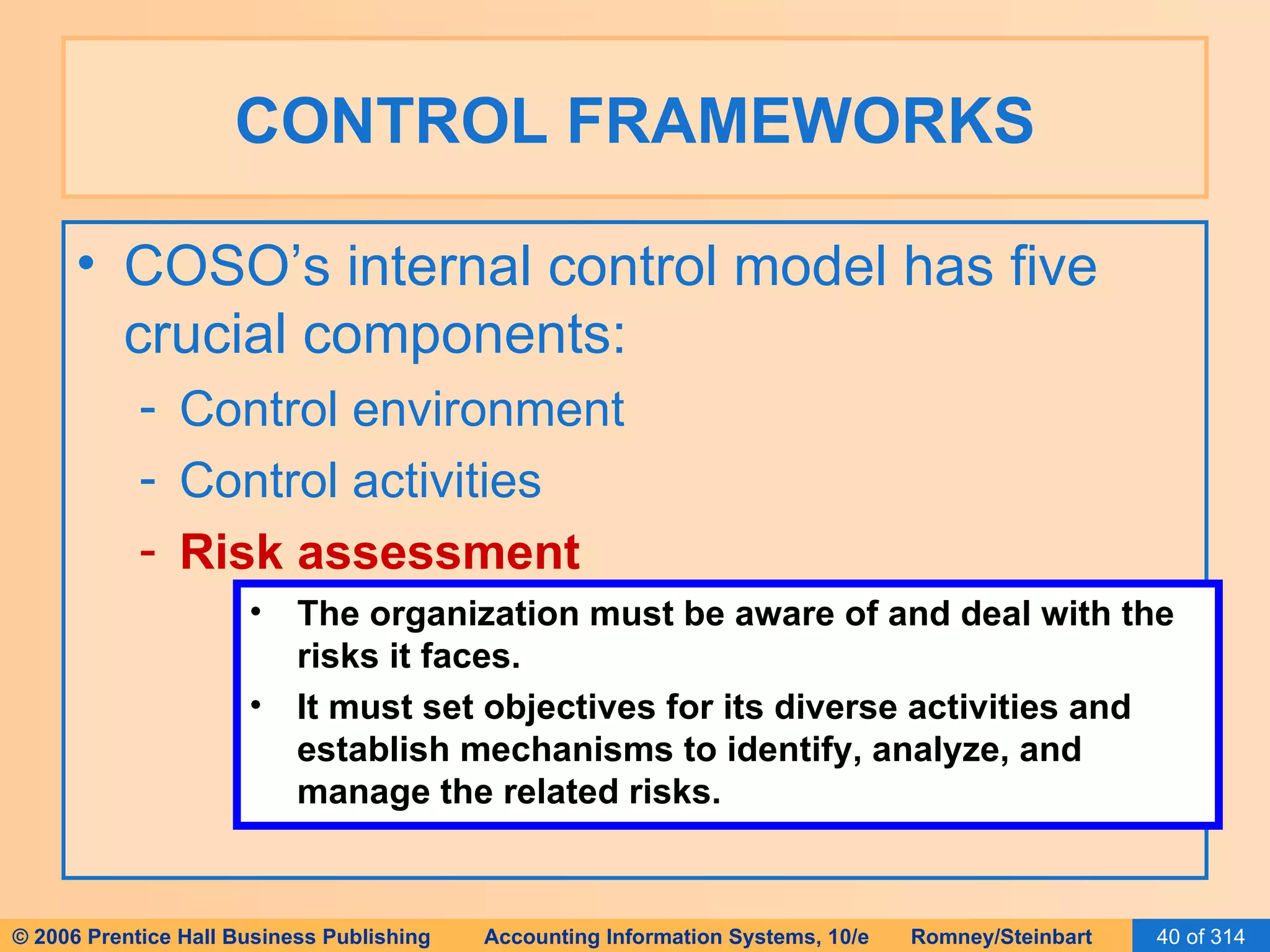 CONTROL FRAMEWORKS COSO’s internal control model has five crucial components: Control environment Control activities Risk assessment The organization must be aware of and deal with the risks it faces. It must set objectives for its diverse activities and establish mechanisms to identify, analyze, and manage the related risks. 