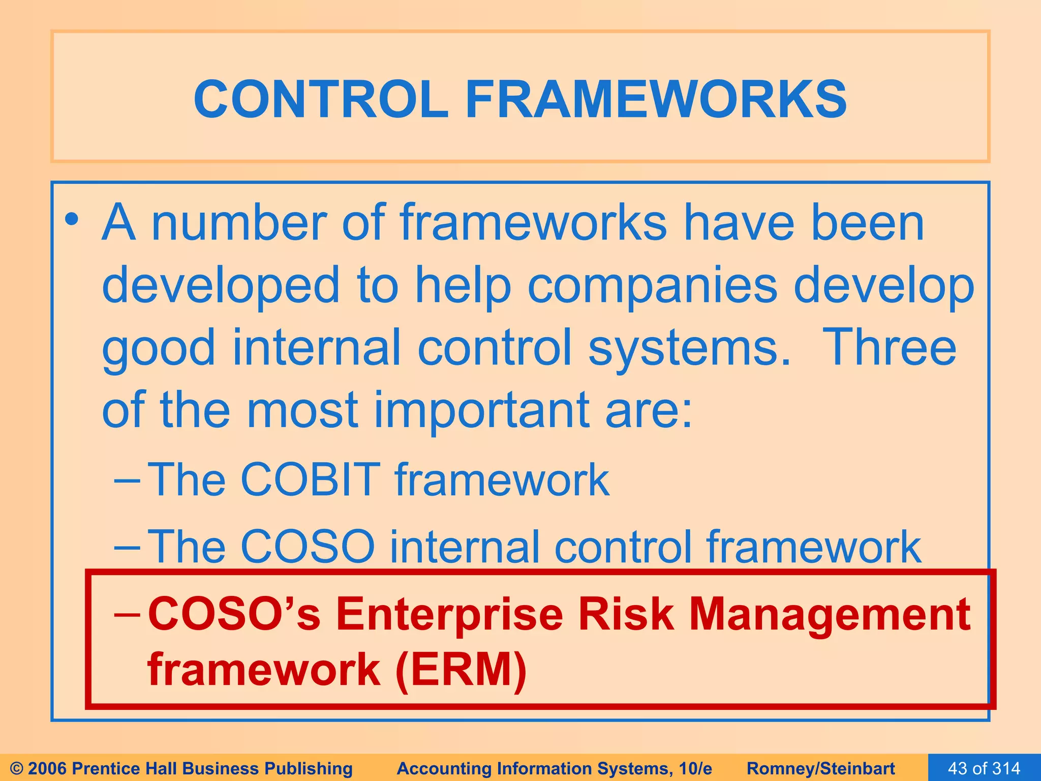 CONTROL FRAMEWORKS A number of frameworks have been developed to help companies develop good internal control systems.  Three of the most important are: The COBIT framework The COSO internal control framework COSO’s Enterprise Risk Management framework (ERM) 