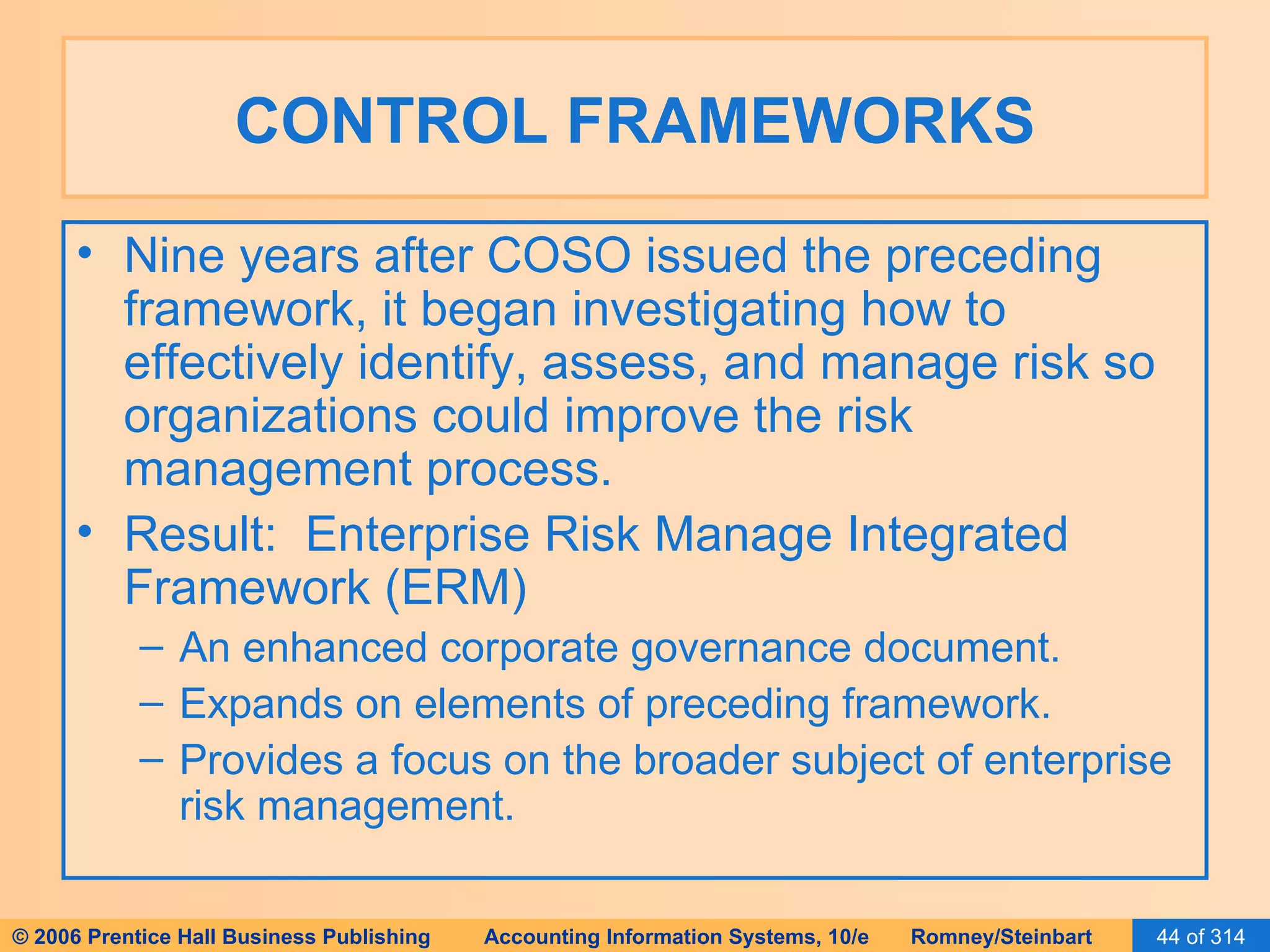 CONTROL FRAMEWORKS Nine years after COSO issued the preceding framework, it began investigating how to effectively identify, assess, and manage risk so organizations could improve the risk management process. Result:  Enterprise Risk Manage Integrated Framework (ERM) An enhanced corporate governance document. Expands on elements of preceding framework. Provides a focus on the broader subject of enterprise risk management. 
