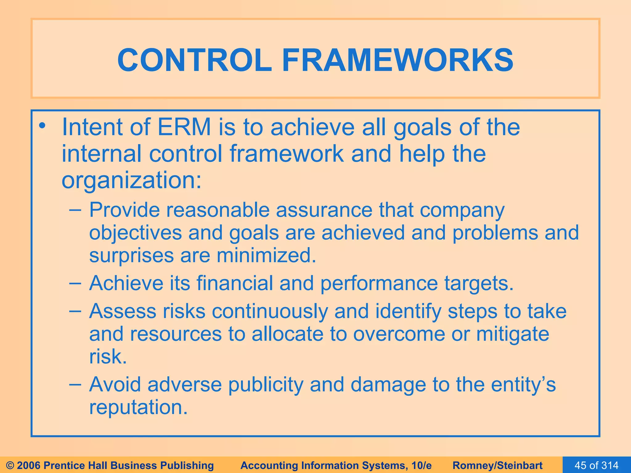 CONTROL FRAMEWORKS Intent of ERM is to achieve all goals of the internal control framework and help the organization: Provide reasonable assurance that company objectives and goals are achieved and problems and surprises are minimized. Achieve its financial and performance targets. Assess risks continuously and identify steps to take and resources to allocate to overcome or mitigate risk. Avoid adverse publicity and damage to the entity’s reputation. 