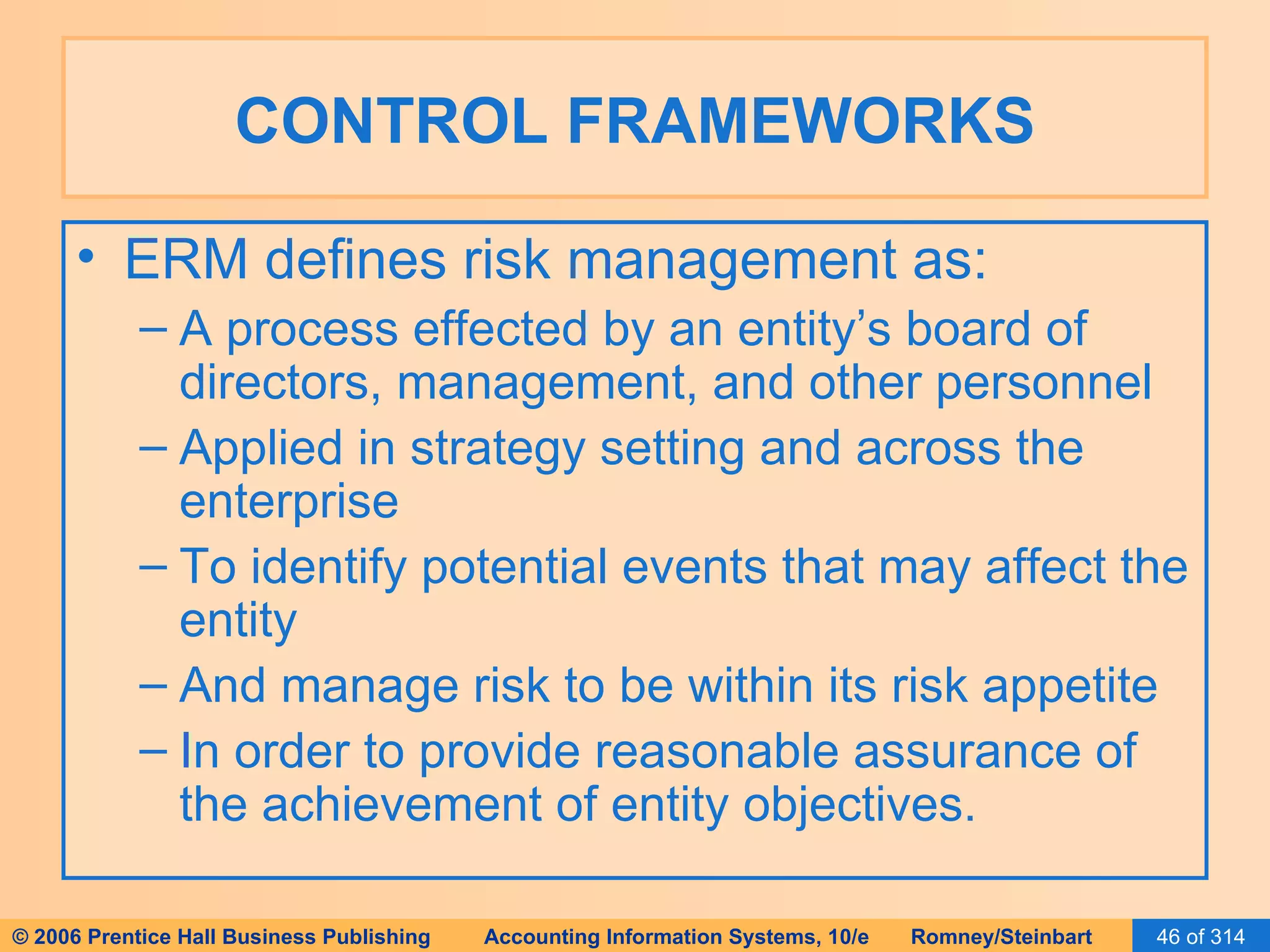 CONTROL FRAMEWORKS ERM defines risk management as: A process effected by an entity’s board of directors, management, and other personnel Applied in strategy setting and across the enterprise To identify potential events that may affect the entity And manage risk to be within its risk appetite In order to provide reasonable assurance of the achievement of entity objectives. 