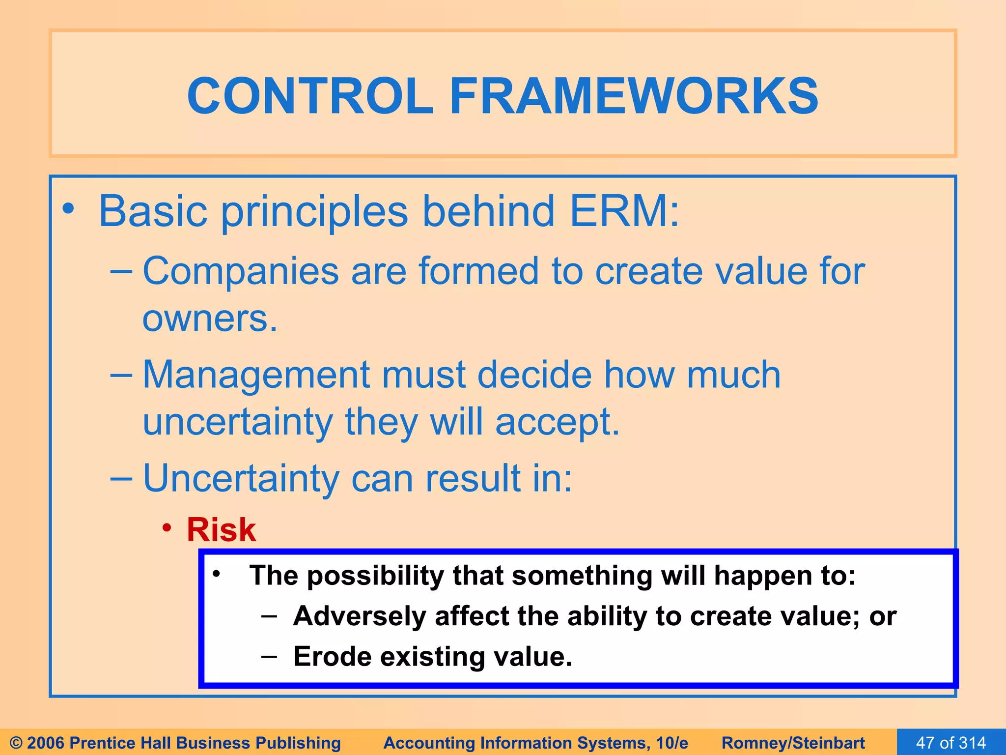 CONTROL FRAMEWORKS Basic principles behind ERM: Companies are formed to create value for owners. Management must decide how much uncertainty they will accept. Uncertainty can result in: Risk The possibility that something will happen to: Adversely affect the ability to create value; or Erode existing value. 