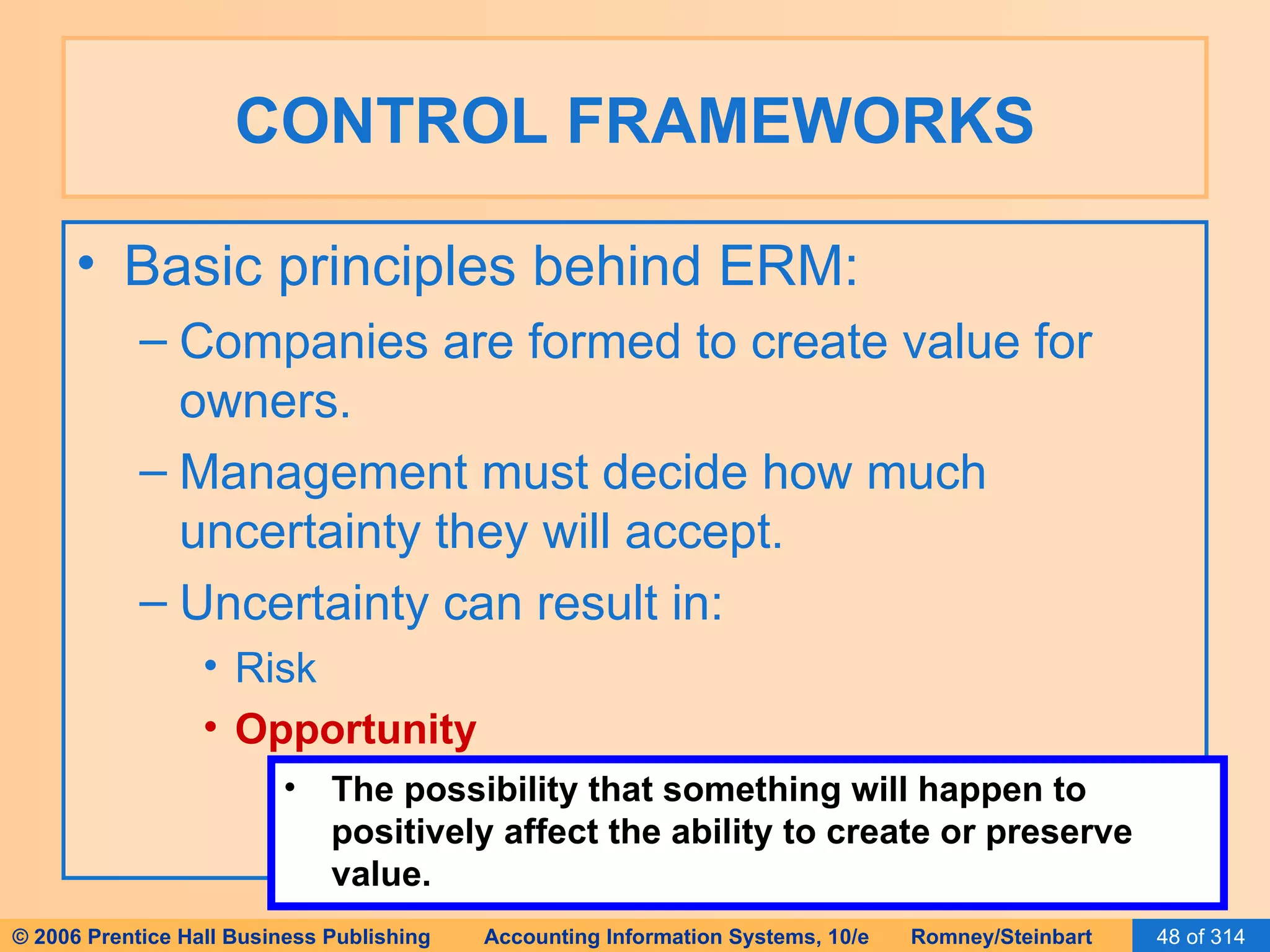 CONTROL FRAMEWORKS Basic principles behind ERM: Companies are formed to create value for owners. Management must decide how much uncertainty they will accept. Uncertainty can result in: Risk Opportunity The possibility that something will happen to positively affect the ability to create or preserve value. 