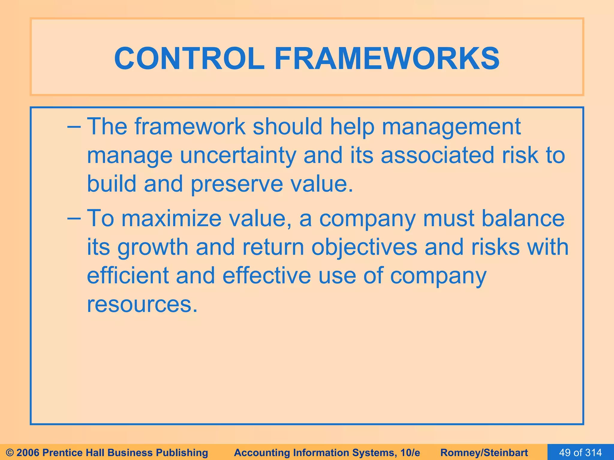 CONTROL FRAMEWORKS The framework should help management manage uncertainty and its associated risk to build and preserve value. To maximize value, a company must balance its growth and return objectives and risks with efficient and effective use of company resources. 