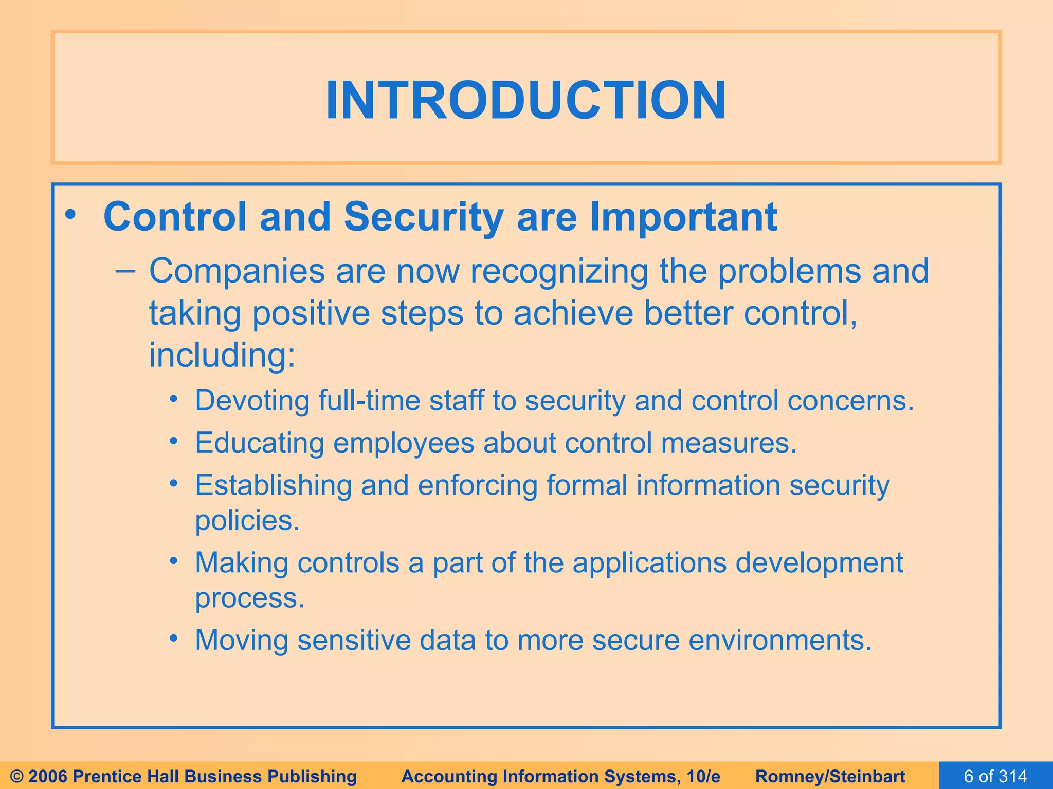 INTRODUCTION Control and Security are Important Companies are now recognizing the problems and taking positive steps to achieve better control, including: Devoting full-time staff to security and control concerns. Educating employees about control measures. Establishing and enforcing formal information security policies. Making controls a part of the applications development process. Moving sensitive data to more secure environments. 