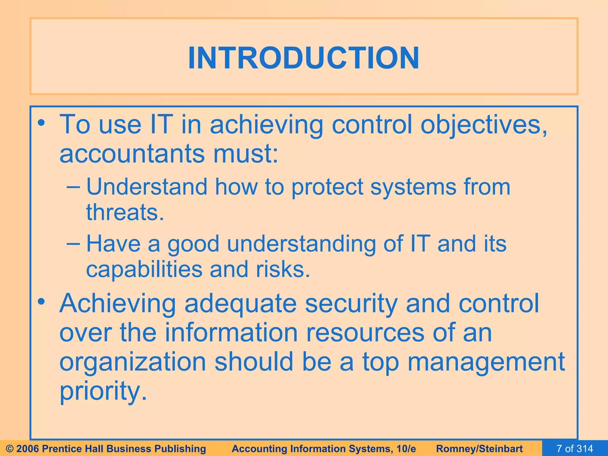 INTRODUCTION To use IT in achieving control objectives, accountants must: Understand how to protect systems from threats. Have a good understanding of IT and its capabilities and risks. Achieving adequate security and control over the information resources of an organization should be a top management priority. 