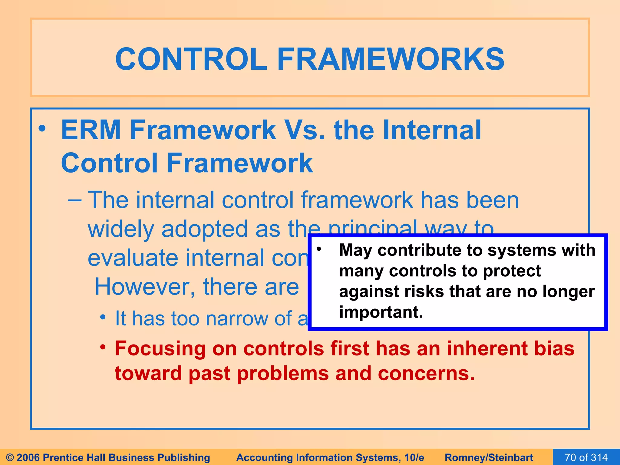 CONTROL FRAMEWORKS ERM Framework Vs. the Internal Control Framework The internal control framework has been widely adopted as the principal way to evaluate internal controls as required by SOX.  However, there are issues with it. It has too narrow of a focus. Focusing on controls first has an inherent bias toward past problems and concerns. May contribute to systems with many controls to protect against risks that are no longer important. 