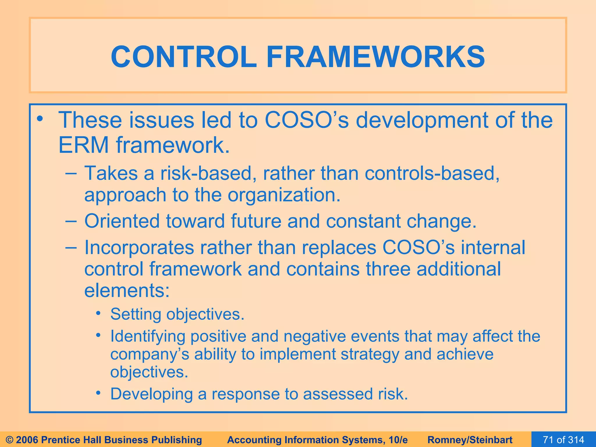 CONTROL FRAMEWORKS These issues led to COSO’s development of the ERM framework. Takes a risk-based, rather than controls-based, approach to the organization. Oriented toward future and constant change. Incorporates rather than replaces COSO’s internal control framework and contains three additional elements: Setting objectives. Identifying positive and negative events that may affect the company’s ability to implement strategy and achieve objectives. Developing a response to assessed risk. 