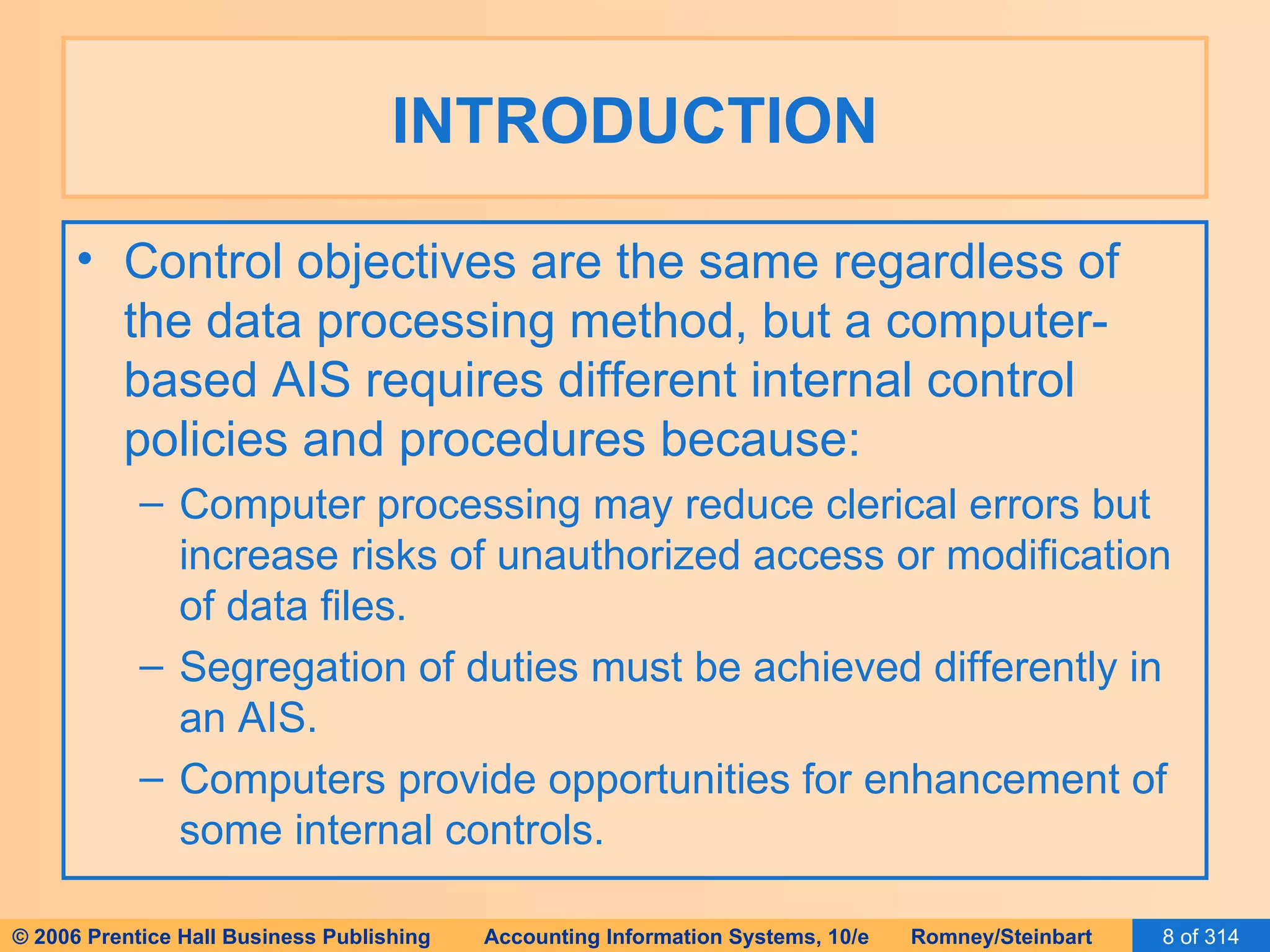 INTRODUCTION Control objectives are the same regardless of the data processing method, but a computer-based AIS requires different internal control policies and procedures because: Computer processing may reduce clerical errors but increase risks of unauthorized access or modification of data files. Segregation of duties must be achieved differently in an AIS. Computers provide opportunities for enhancement of some internal controls. 