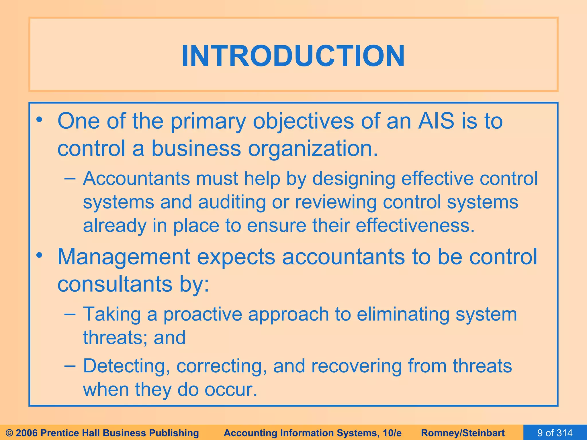 INTRODUCTION One of the primary objectives of an AIS is to control a business organization. Accountants must help by designing effective control systems and auditing or reviewing control systems already in place to ensure their effectiveness. Management expects accountants to be control consultants by: Taking a proactive approach to eliminating system threats; and Detecting, correcting, and recovering from threats when they do occur. 