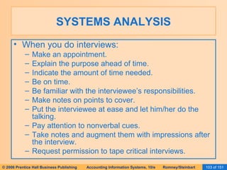 SYSTEMS ANALYSIS When you do interviews: Make an appointment. Explain the purpose ahead of time. Indicate the amount of time needed. Be on time. Be familiar with the interviewee’s responsibilities. Make notes on points to cover. Put the interviewee at ease and let him/her do the talking. Pay attention to nonverbal cues. Take notes and augment them with impressions after the interview. Request permission to tape critical interviews. 