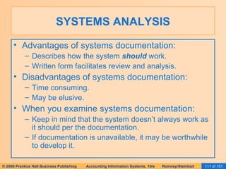 SYSTEMS ANALYSIS Advantages of systems documentation: Describes how the system  should  work. Written form facilitates review and analysis. Disadvantages of systems documentation: Time consuming. May be elusive. When you examine systems documentation: Keep in mind that the system doesn’t always work as it should per the documentation. If documentation is unavailable, it may be worthwhile to develop it. 