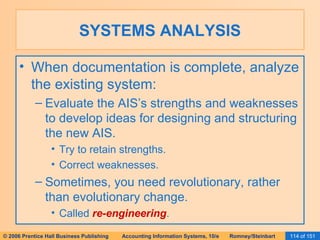 SYSTEMS ANALYSIS When documentation is complete, analyze the existing system: Evaluate the AIS’s strengths and weaknesses to develop ideas for designing and structuring the new AIS. Try to retain strengths. Correct weaknesses. Sometimes, you need revolutionary, rather than evolutionary change. Called  re-engineering . 