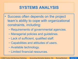 SYSTEMS ANALYSIS Success often depends on the project team’s ability to cope with organizational constraints, including: Requirements of governmental agencies. Managerial policies and guidelines. Lack of sufficient, qualified staff. Capabilities and attitudes of users. Available technology. Limited financial resources. 