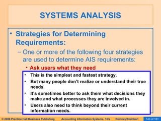 SYSTEMS ANALYSIS Strategies for Determining Requirements: One or more of the following four strategies are used to determine AIS requirements: Ask users what they need This is the simplest and fastest strategy. But many people don’t realize or understand their true needs. It’s sometimes better to ask them what decisions they make and what processes they are involved in. Users also need to think beyond their current information needs. 