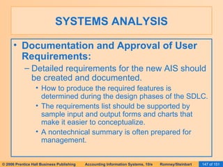 SYSTEMS ANALYSIS Documentation and Approval of User Requirements: Detailed requirements for the new AIS should be created and documented. How to produce the required features is determined during the design phases of the SDLC. The requirements list should be supported by sample input and output forms and charts that make it easier to conceptualize. A nontechnical summary is often prepared for management. 