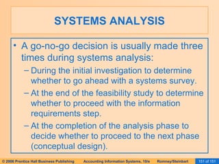 SYSTEMS ANALYSIS A go-no-go decision is usually made three times during systems analysis: During the initial investigation to determine whether to go ahead with a systems survey. At the end of the feasibility study to determine whether to proceed with the information requirements step. At the completion of the analysis phase to decide whether to proceed to the next phase (conceptual design). 