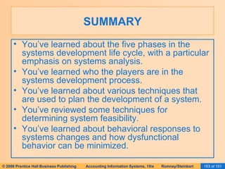 SUMMARY You’ve learned about the five phases in the systems development life cycle, with a particular emphasis on systems analysis. You’ve learned who the players are in the systems development process. You’ve learned about various techniques that are used to plan the development of a system. You’ve reviewed some techniques for determining system feasibility. You’ve learned about behavioral responses to systems changes and how dysfunctional behavior can be minimized. 