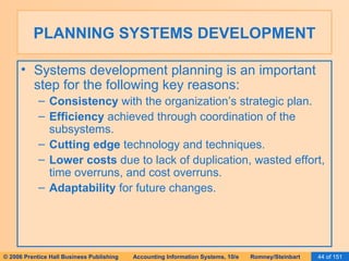 PLANNING SYSTEMS DEVELOPMENT Systems development planning is an important step for the following key reasons: Consistency  with the organization’s strategic plan. Efficiency  achieved through coordination of the subsystems. Cutting edge  technology and techniques. Lower costs  due to lack of duplication, wasted effort, time overruns, and cost overruns. Adaptability  for future changes. 