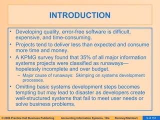 INTRODUCTION Developing quality, error-free software is difficult, expensive, and time-consuming. Projects tend to deliver less than expected and consume more time and money. A KPMG survey found that 35% of all major information systems projects were classified as runaways—hopelessly incomplete and over budget. Major cause of runaways:  Skimping on systems development processes. Omitting basic systems development steps becomes tempting but may lead to disaster as developers create well-structured systems that fail to meet user needs or solve business problems. 