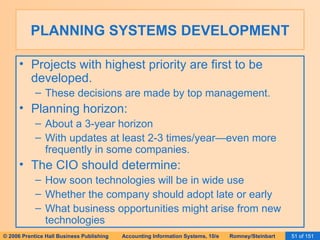 PLANNING SYSTEMS DEVELOPMENT Projects with highest priority are first to be developed. These decisions are made by top management. Planning horizon: About a 3-year horizon With updates at least 2-3 times/year—even more frequently in some companies. The CIO should determine: How soon technologies will be in wide use Whether the company should adopt late or early What business opportunities might arise from new technologies 