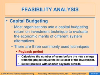 FEASIBILITY ANALYSIS Capital Budgeting Most organizations use a capital budgeting return on investment technique to evaluate the economic merits of different system alternatives. There are three commonly used techniques Payback period Calculates the number of years before the new savings from the project equal the initial cost of the investment. Select projects with shorter payback periods. 