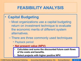 FEASIBILITY ANALYSIS Capital Budgeting Most organizations use a capital budgeting return on investment technique to evaluate the economic merits of different system alternatives. There are three commonly used techniques Payback period Net present value (NPV) Calculates and sums the discounted future cash flows of the costs and benefits. Select projects with higher positive NPV. 