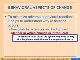 BEHAVIORAL ASPECTS OF CHANGE To minimize adverse behavioral reactions, it helps to understand why resistance occurs: Personal characteristics and background Manner in which change is introduced The rationale used to sell the system may need to vary with the job responsibilities of the employees involved. 