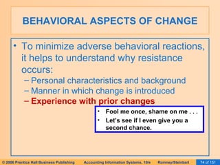 BEHAVIORAL ASPECTS OF CHANGE To minimize adverse behavioral reactions, it helps to understand why resistance occurs: Personal characteristics and background Manner in which change is introduced Experience with prior changes Fool me once, shame on me . . . Let’s see if I even give you a second chance. 