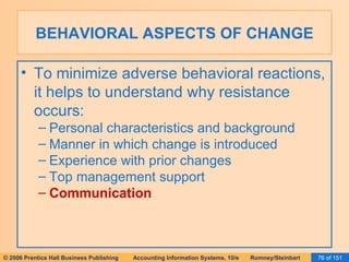 BEHAVIORAL ASPECTS OF CHANGE To minimize adverse behavioral reactions, it helps to understand why resistance occurs: Personal characteristics and background Manner in which change is introduced Experience with prior changes Top management support Communication 