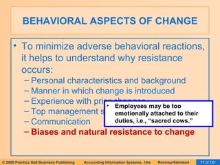 BEHAVIORAL ASPECTS OF CHANGE To minimize adverse behavioral reactions, it helps to understand why resistance occurs: Personal characteristics and background Manner in which change is introduced Experience with prior changes Top management support Communication Biases and natural resistance to change Employees may be too emotionally attached to their duties, i.e., “sacred cows.” 