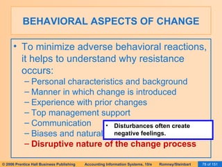 BEHAVIORAL ASPECTS OF CHANGE To minimize adverse behavioral reactions, it helps to understand why resistance occurs: Personal characteristics and background Manner in which change is introduced Experience with prior changes Top management support Communication Biases and natural resistance to change Disruptive nature of the change process Disturbances often create negative feelings. 