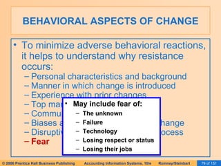 BEHAVIORAL ASPECTS OF CHANGE To minimize adverse behavioral reactions, it helps to understand why resistance occurs: Personal characteristics and background Manner in which change is introduced Experience with prior changes Top management support Communication Biases and natural resistance to change Disruptive nature of the change process Fear May include fear of: The unknown Failure Technology Losing respect or status Losing their jobs 