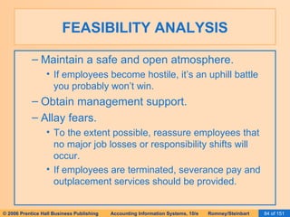 FEASIBILITY ANALYSIS Maintain a safe and open atmosphere. If employees become hostile, it’s an uphill battle you probably won’t win. Obtain management support. Allay fears. To the extent possible, reassure employees that no major job losses or responsibility shifts will occur. If employees are terminated, severance pay and outplacement services should be provided. 