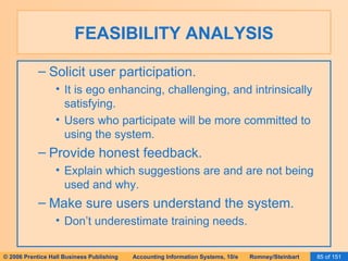 FEASIBILITY ANALYSIS Solicit user participation. It is ego enhancing, challenging, and intrinsically satisfying. Users who participate will be more committed to using the system. Provide honest feedback. Explain which suggestions are and are not being used and why. Make sure users understand the system. Don’t underestimate training needs. 