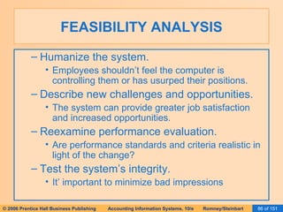 FEASIBILITY ANALYSIS Humanize the system. Employees shouldn’t feel the computer is controlling them or has usurped their positions. Describe new challenges and opportunities. The system can provide greater job satisfaction and increased opportunities. Reexamine performance evaluation. Are performance standards and criteria realistic in light of the change? Test the system’s integrity. It’ important to minimize bad impressions 