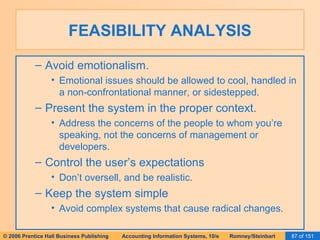 FEASIBILITY ANALYSIS Avoid emotionalism. Emotional issues should be allowed to cool, handled in a non-confrontational manner, or sidestepped. Present the system in the proper context. Address the concerns of the people to whom you’re speaking, not the concerns of management or developers. Control the user’s expectations Don’t oversell, and be realistic. Keep the system simple Avoid complex systems that cause radical changes. 