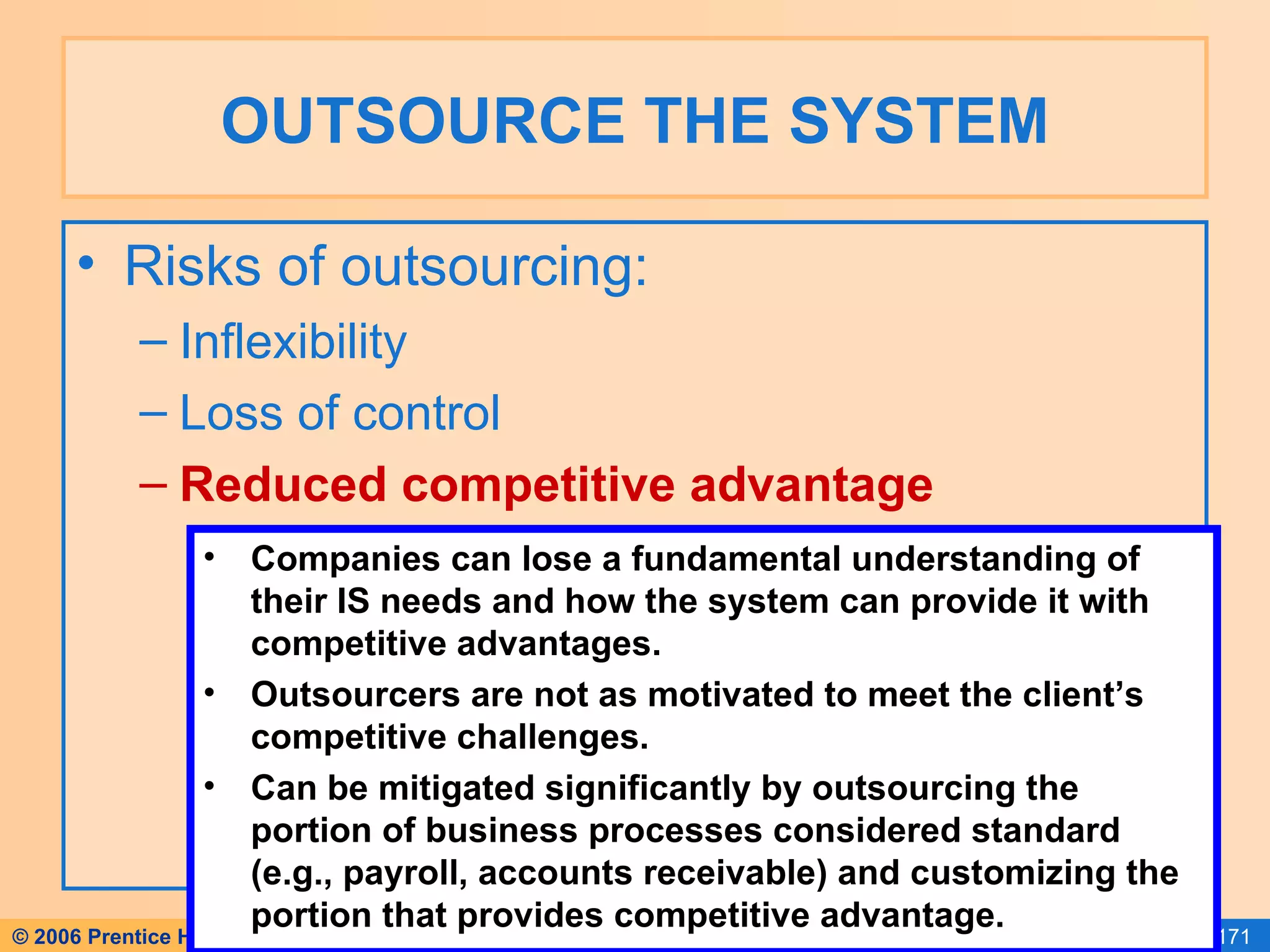 OUTSOURCE THE SYSTEM Risks of outsourcing: Inflexibility Loss of control Reduced competitive advantage Companies can lose a fundamental understanding of their IS needs and how the system can provide it with competitive advantages. Outsourcers are not as motivated to meet the client’s competitive challenges. Can be mitigated significantly by outsourcing the portion of business processes considered standard (e.g., payroll, accounts receivable) and customizing the portion that provides competitive advantage. 