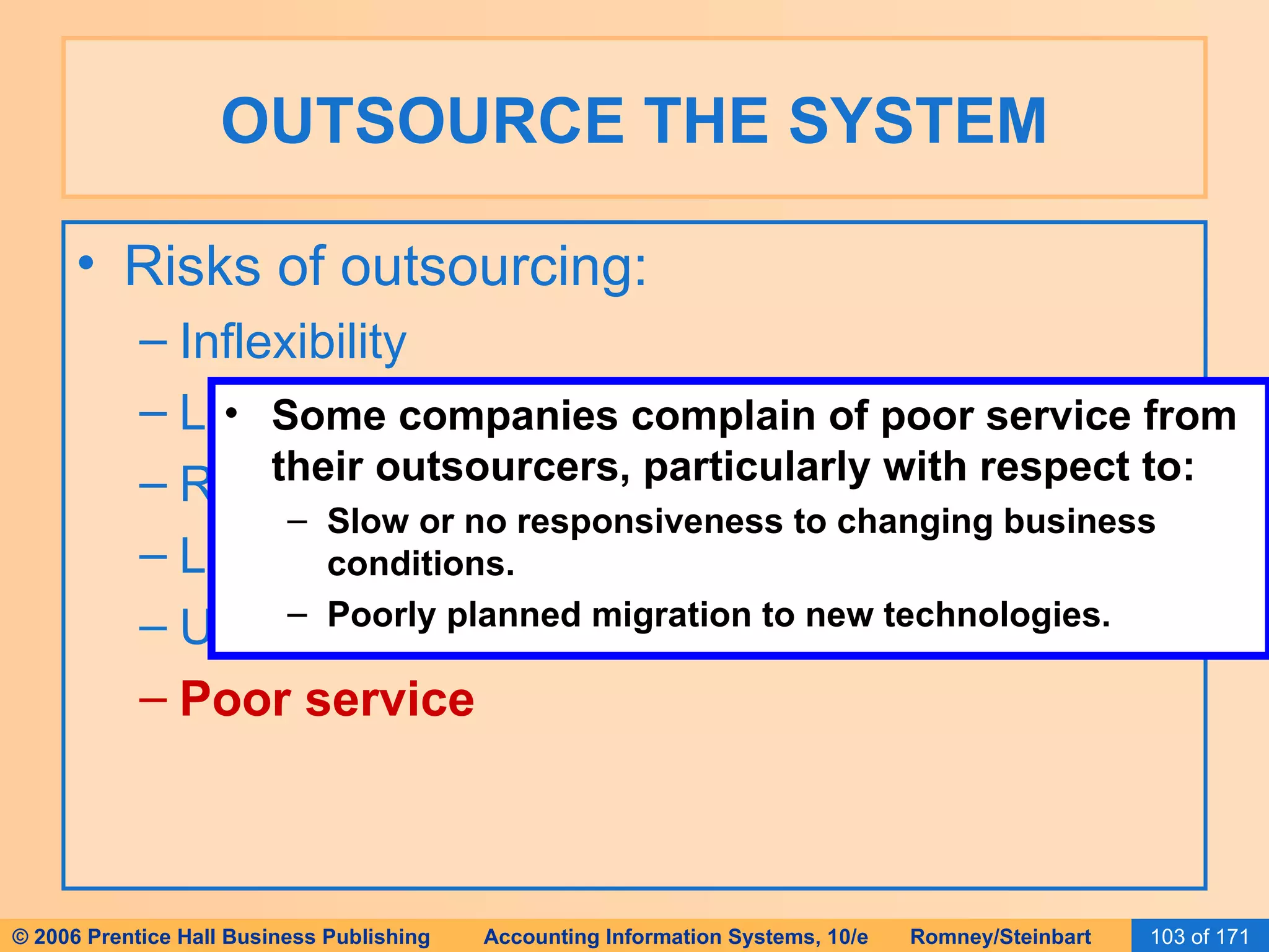 OUTSOURCE THE SYSTEM Risks of outsourcing: Inflexibility Loss of control Reduced competitive advantage Locked in system Unfulfilled goals Poor service Some companies complain of poor service from their outsourcers, particularly with respect to: Slow or no responsiveness to changing business conditions. Poorly planned migration to new technologies. 
