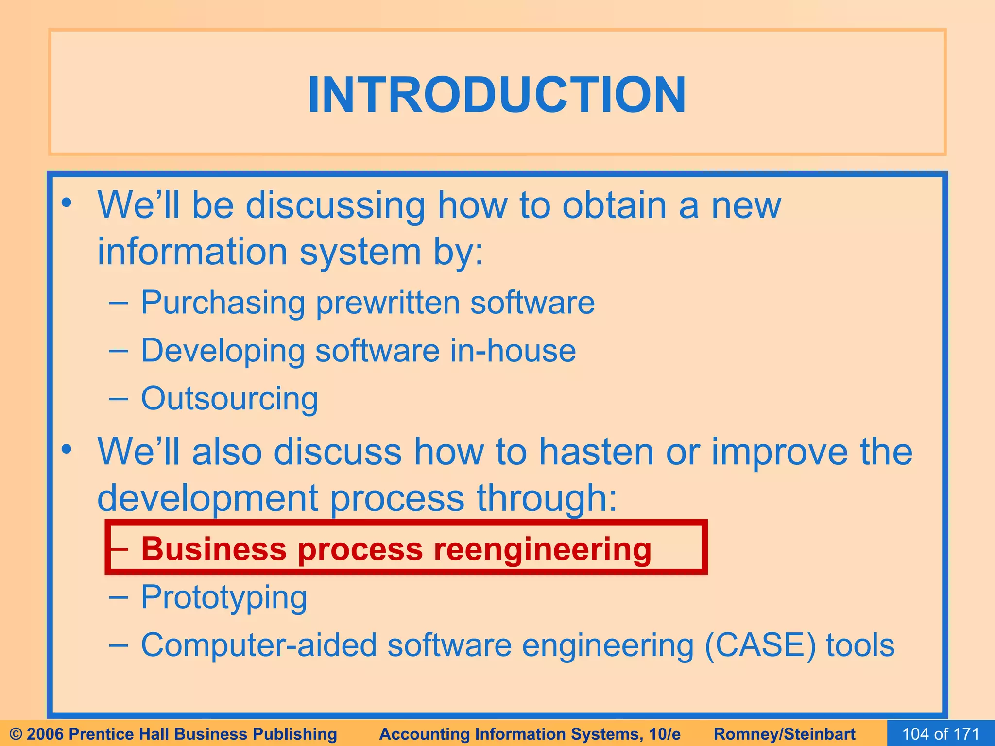 INTRODUCTION We’ll be discussing how to obtain a new information system by: Purchasing prewritten software Developing software in-house Outsourcing We’ll also discuss how to hasten or improve the development process through: Business process reengineering Prototyping Computer-aided software engineering (CASE) tools 