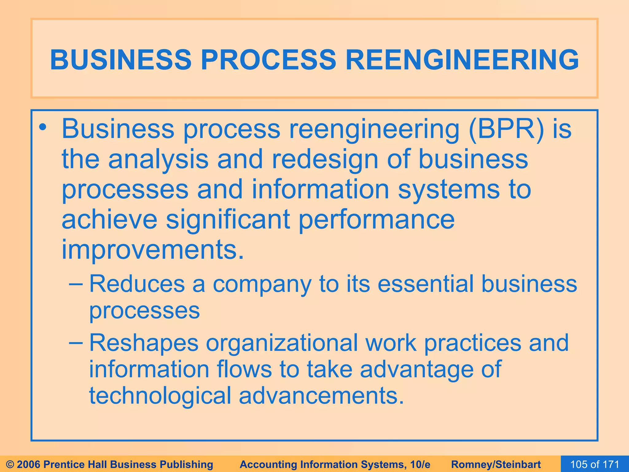 BUSINESS PROCESS REENGINEERING Business process reengineering (BPR) is the analysis and redesign of business processes and information systems to achieve significant performance improvements. Reduces a company to its essential business processes Reshapes organizational work practices and information flows to take advantage of technological advancements. 