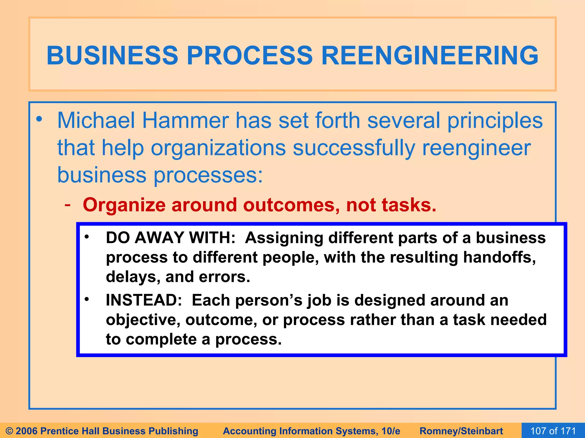 BUSINESS PROCESS REENGINEERING Michael Hammer has set forth several principles that help organizations successfully reengineer business processes: Organize around outcomes, not tasks. DO AWAY WITH:  Assigning different parts of a business process to different people, with the resulting handoffs, delays, and errors. INSTEAD:  Each person’s job is designed around an objective, outcome, or process rather than a task needed to complete a process. 